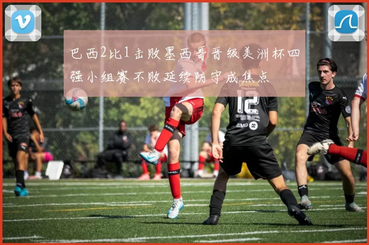 巴西2比1击败墨西哥晋级美洲杯四强小组赛不败延续防守成焦点