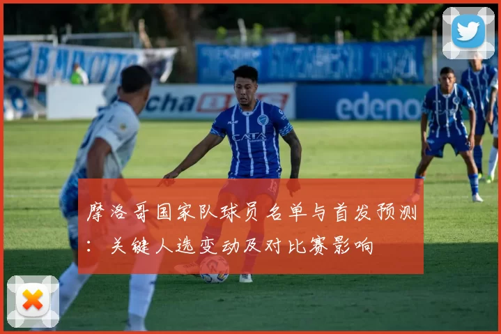 摩洛哥国家队球员名单与首发预测：关键人选变动及对比赛影响