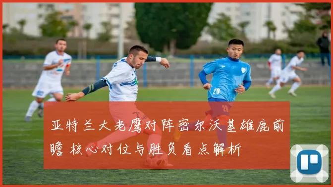 亚特兰大老鹰对阵密尔沃基雄鹿前瞻 核心对位与胜负看点解析