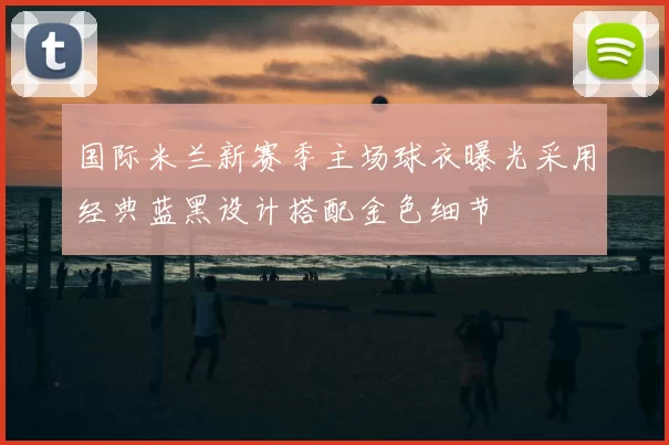 国际米兰新赛季主场球衣曝光采用经典蓝黑设计搭配金色细节