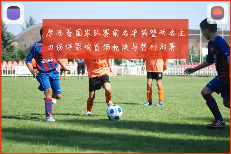 摩洛哥国家队赛前名单调整两名主力伤停影响首场轮换与替补部署