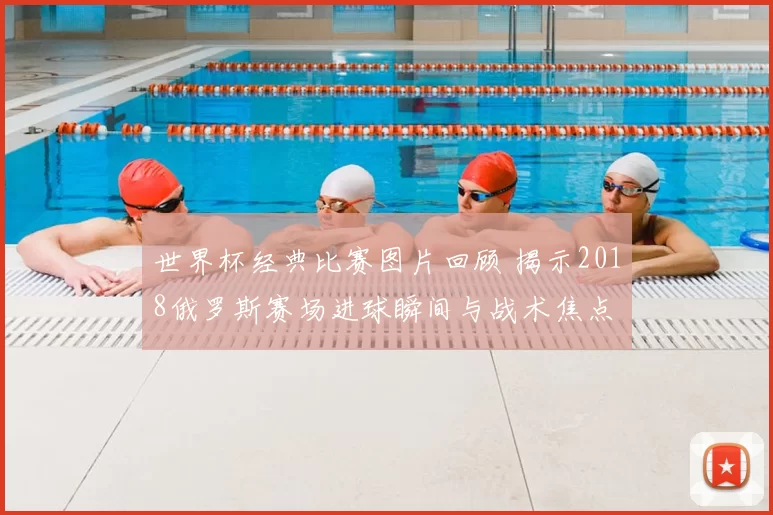 世界杯经典比赛图片回顾 揭示2018俄罗斯赛场进球瞬间与战术焦点