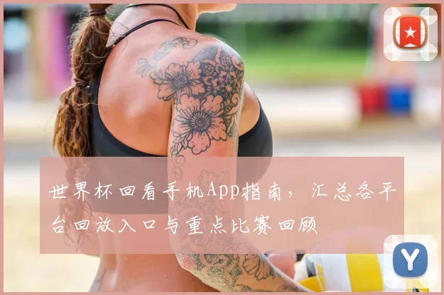 世界杯回看手机App指南，汇总各平台回放入口与重点比赛回顾