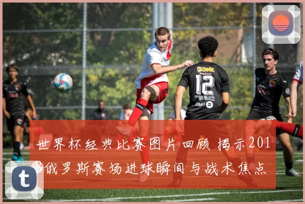 世界杯经典比赛图片回顾 揭示2018俄罗斯赛场进球瞬间与战术焦点