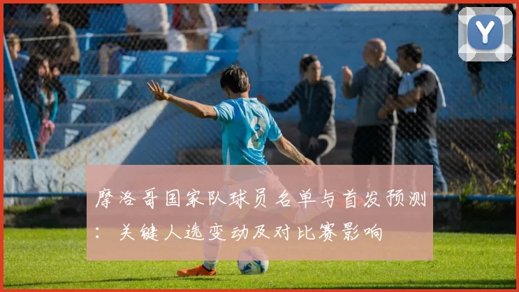 摩洛哥国家队球员名单与首发预测：关键人选变动及对比赛影响