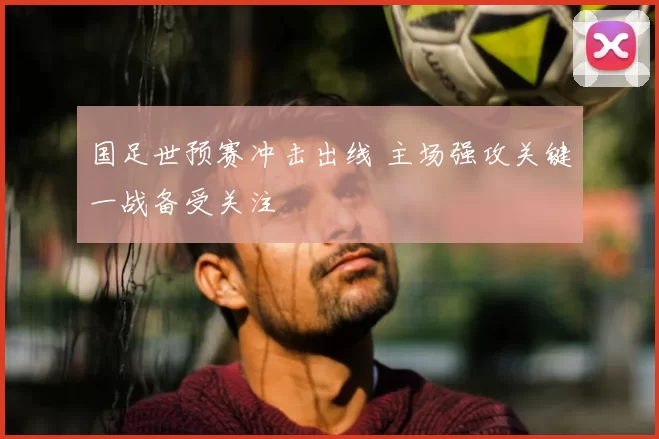 国足世预赛冲击出线 主场强攻关键一战备受关注