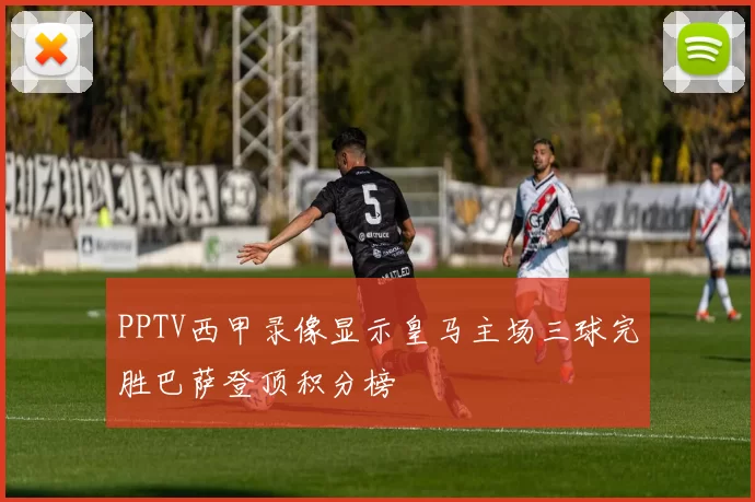 PPTV西甲录像显示皇马主场三球完胜巴萨登顶积分榜