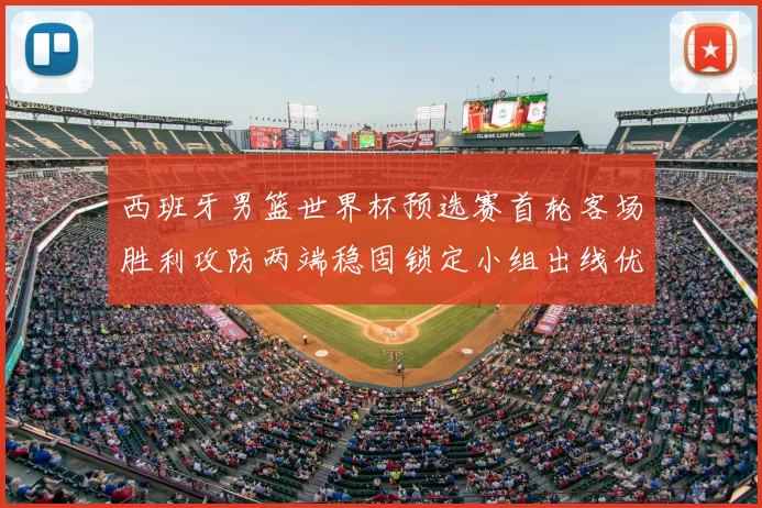西班牙男篮世界杯预选赛首轮客场胜利攻防两端稳固锁定小组出线优势