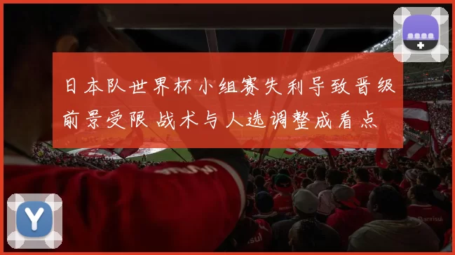 日本队世界杯小组赛失利导致晋级前景受限 战术与人选调整成看点