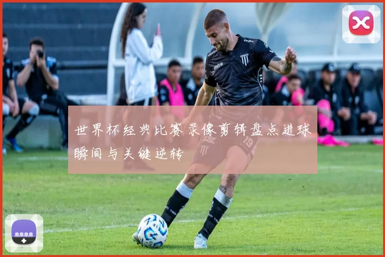 世界杯经典比赛录像剪辑盘点进球瞬间与关键逆转