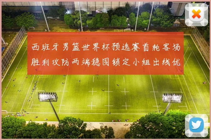 西班牙男篮世界杯预选赛首轮客场胜利攻防两端稳固锁定小组出线优势