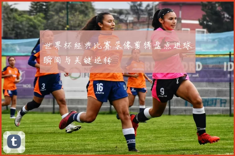 世界杯经典比赛录像剪辑盘点进球瞬间与关键逆转