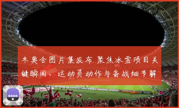 冬奥会图片集发布 聚焦冰雪项目关键瞬间、运动员动作与备战细节解读