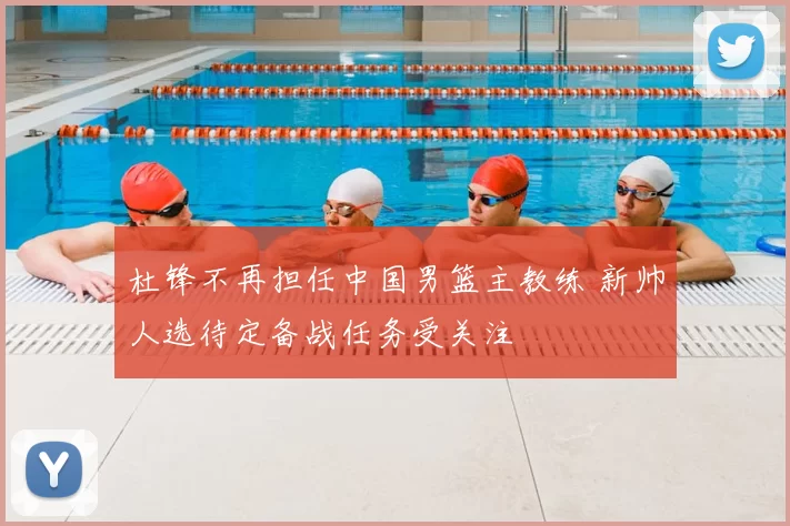 杜锋不再担任中国男篮主教练 新帅人选待定备战任务受关注