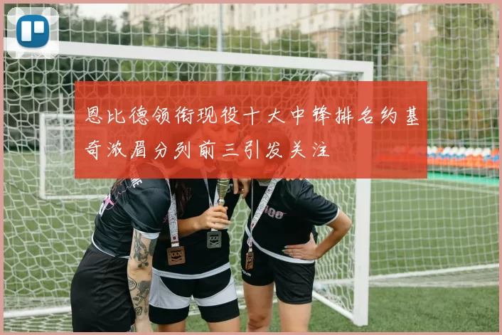 恩比德领衔现役十大中锋排名约基奇浓眉分列前三引发关注